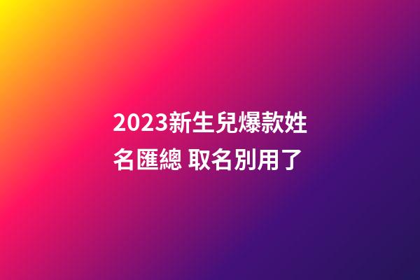 2023新生兒爆款姓名匯總 取名別用了